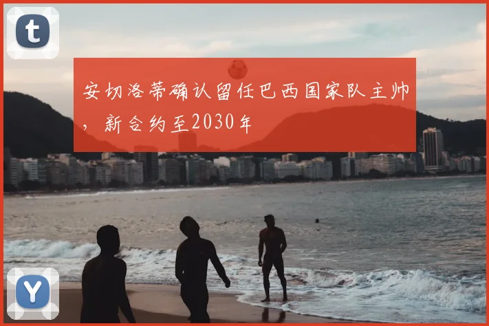 安切洛蒂确认留任巴西国家队主帅,新合约至2030年
