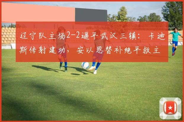 辽宁队主场2-2逼平武汉三镇:卡迪斯传射建功,安以恩替补绝平救主