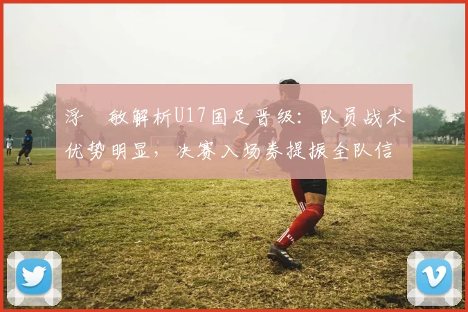浮嶋敏解析U17国足晋级：队员战术优势明显，决赛入场券提振全队信心