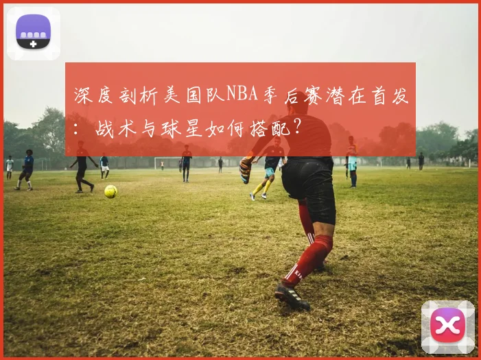 深度剖析美国队NBA季后赛潜在首发:战术与球星如何搭配?