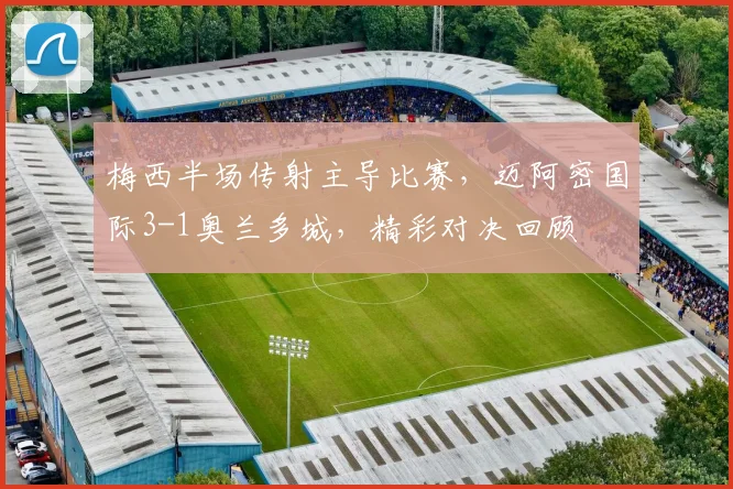 梅西半场传射主导比赛,迈阿密国际3-1奥兰多城,精彩对决回顾