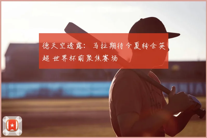德天空透露:马拉期待今夏转会英超 世界杯前聚焦赛场