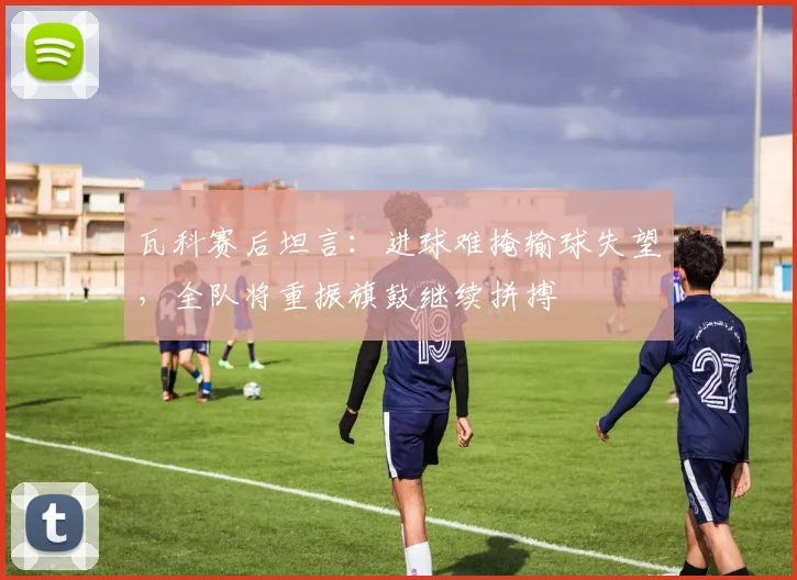 瓦科赛后坦言:进球难掩输球失望,全队将重振旗鼓继续拼搏