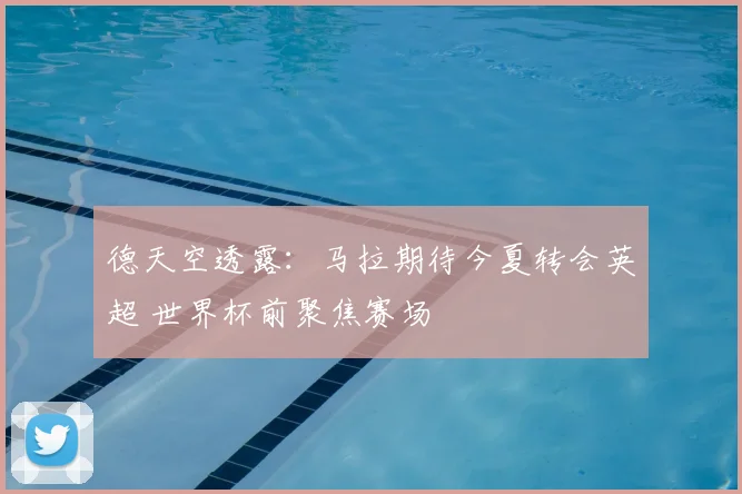 德天空透露：马拉期待今夏转会英超 世界杯前聚焦赛场