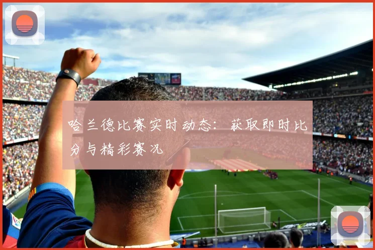 哈兰德比赛实时动态:获取即时比分与精彩赛况